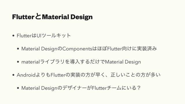 FlutterͱMaterial Design
• Flutter͸UIπʔϧΩοτ


• Material DesignͷComponents͸΄΅Flutter޲͚ʹ࣮૷ࡁΈ


• materialϥΠϒϥϦΛಋೖ͢Δ͚ͩͰMaterial Design


• AndroidΑΓ΋Flutterͷ࣮૷ͷํ͕ૣ͘ɺਖ਼͍͜͠ͱͷํ͕ଟ͍


• Material DesignͷσβΠφʔ͕FlutterνʔϜʹ͍Δʁ
