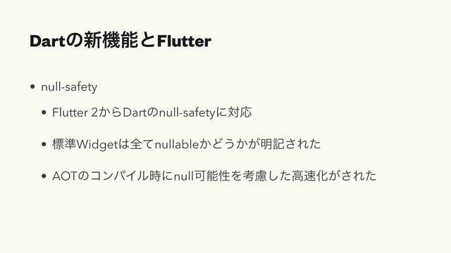 Dartͷ৽ػೳͱFlutter
• null-safety


• Flutter 2͔ΒDartͷnull-safetyʹରԠ


• ඪ४Widget͸શͯnullable͔Ͳ͏͔͕໌ه͞Εͨ


• AOTͷίϯύΠϧ࣌ʹnullՄೳੑΛߟྀͨ͠ߴ଎Խ͕͞Εͨ
