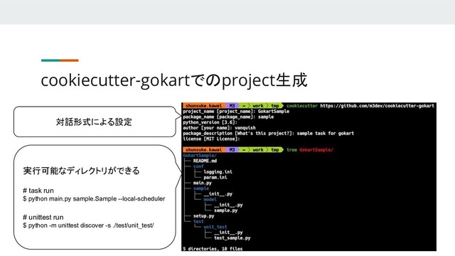 cookiecutter-gokartでのproject生成
対話形式による設定
実行可能なディレクトリができる
# task run
$ python main.py sample.Sample --local-scheduler
# unittest run
$ python -m unittest discover -s ./test/unit_test/
