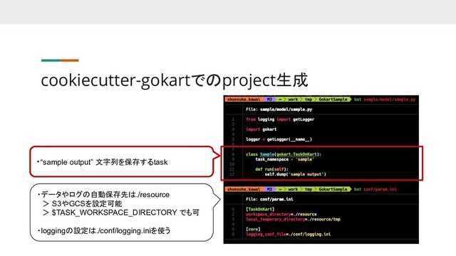 cookiecutter-gokartでのproject生成
・“sample output” 文字列を保存するtask
・データやログの自動保存先は./resource
　＞ S3やGCSを設定可能
　＞ $TASK_WORKSPACE_DIRECTORY でも可
・loggingの設定は./conf/logging.iniを使う
