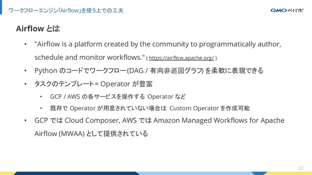 • "Airﬂow is a platform created by the community to programmatically author,
schedule and monitor workﬂows." ( https://airﬂow.apache.org/ )
• Python のコードでワークフロー (DAG / 有向非巡回グラフ) を柔軟に表現できる
• タスクのテンプレート = Operator が豊富
• GCP / AWS の各サービスを操作する Operator など
• 既存で Operator が用意されていない場合は Custom Operator を作成可能
• GCP では Cloud Composer, AWS では Amazon Managed Workﬂows for Apache
Airﬂow (MWAA) として提供されている
ワークフローエンジン「Airﬂow」を使う上での工夫
22
Airﬂow とは
