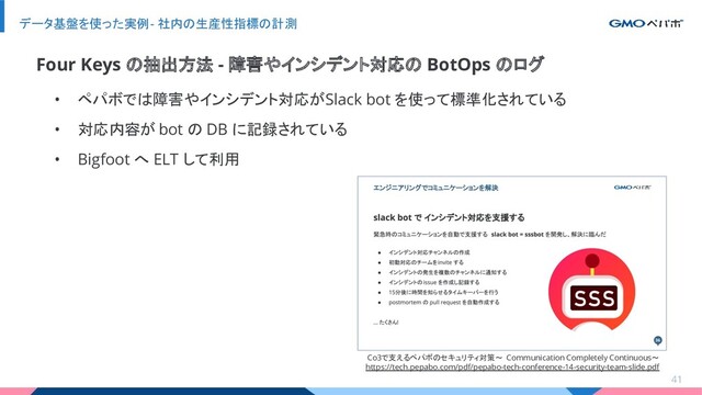 • ペパボでは障害やインシデント対応が Slack bot を使って標準化されている
• 対応内容が bot の DB に記録されている
• Bigfoot へ ELT して利用
データ基盤を使った実例 - 社内の生産性指標の計測
41
Four Keys の抽出方法 - 障害やインシデント対応の BotOps のログ
Co3で支えるペパボのセキュリティ対策〜 Communication Completely Continuous〜
https://tech.pepabo.com/pdf/pepabo-tech-conference-14-security-team-slide.pdf
