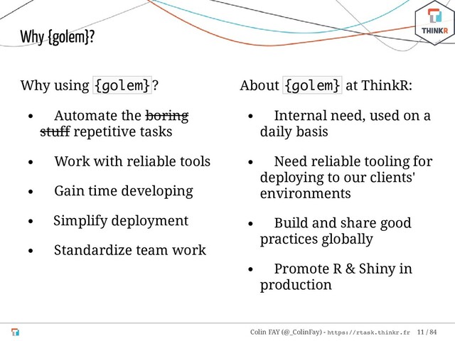 Why using {golem}?
Automate the boring
stuff repetitive tasks
Work with reliable tools
Gain time developing
Simplify deployment
Standardize team work
About {golem} at ThinkR:
Internal need, used on a
daily basis
Need reliable tooling for
deploying to our clients'
environments
Build and share good
practices globally
Promote R & Shiny in
production
Why {golem}?
Colin FAY (@_ColinFay) - https://rtask.thinkr.fr 11 / 84
