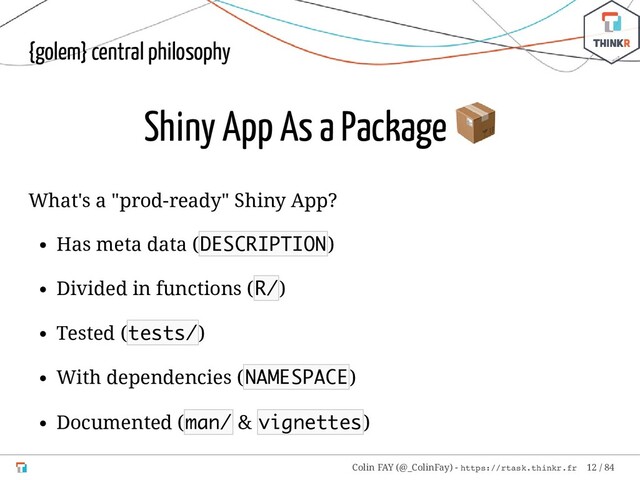 {golem} central philosophy
Shiny App As a Package

What's a "prod-ready" Shiny App?
Has meta data (DESCRIPTION)
Divided in functions (R/)
Tested (tests/)
With dependencies (NAMESPACE)
Documented (man/ & vignettes)
Colin FAY (@_ColinFay) - https://rtask.thinkr.fr 12 / 84
