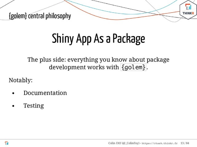 {golem} central philosophy
Shiny App As a Package
The plus side: everything you know about package
development works with {golem}.
Notably:
Documentation
Testing
Colin FAY (@_ColinFay) - https://rtask.thinkr.fr 13 / 84
