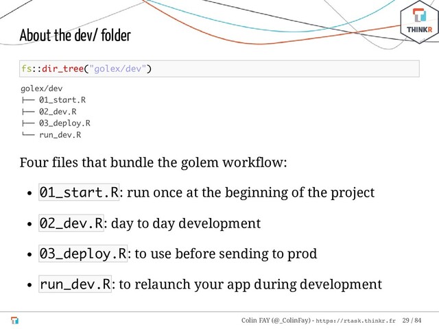 About the dev/ folder
fs::dir_tree("golex/dev")
golex/dev
├── 01_start.R
├── 02_dev.R
├── 03_deploy.R
└── run_dev.R
Four files that bundle the golem workflow:
01_start.R: run once at the beginning of the project
02_dev.R: day to day development
03_deploy.R: to use before sending to prod
run_dev.R: to relaunch your app during development
Colin FAY (@_ColinFay) - https://rtask.thinkr.fr 29 / 84
