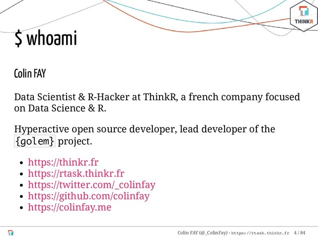 $ whoami
Colin FAY
Data Scientist & R-Hacker at ThinkR, a french company focused
on Data Science & R.
Hyperactive open source developer, lead developer of the
{golem} project.
https://thinkr.fr
https://rtask.thinkr.fr
https://twitter.com/_colinfay
https://github.com/colinfay
https://colinfay.me
Colin FAY (@_ColinFay) - https://rtask.thinkr.fr 4 / 84
