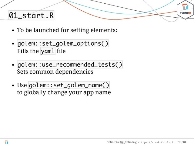 01_start.R
To be launched for setting elements:
golem::set_golem_options()
Fills the yaml file
golem::use_recommended_tests()
Sets common dependencies
Use golem::set_golem_name()
to globally change your app name
Colin FAY (@_ColinFay) - https://rtask.thinkr.fr 31 / 84
