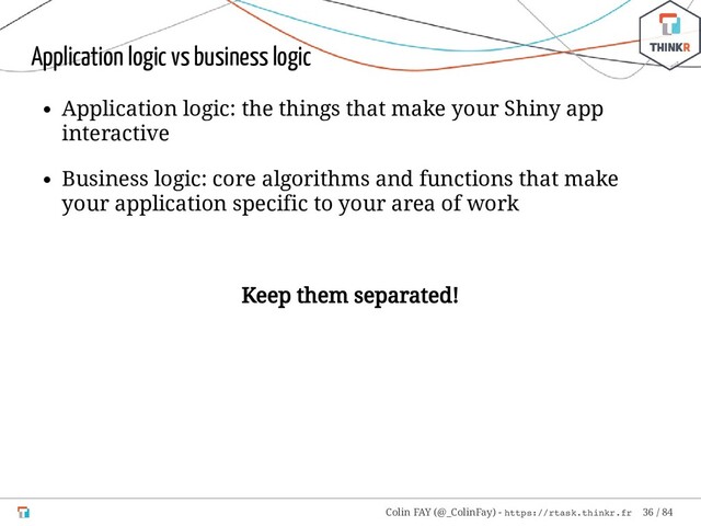 Application logic vs business logic
Application logic: the things that make your Shiny app
interactive
Business logic: core algorithms and functions that make
your application specific to your area of work
Keep them separated!
Colin FAY (@_ColinFay) - https://rtask.thinkr.fr 36 / 84
