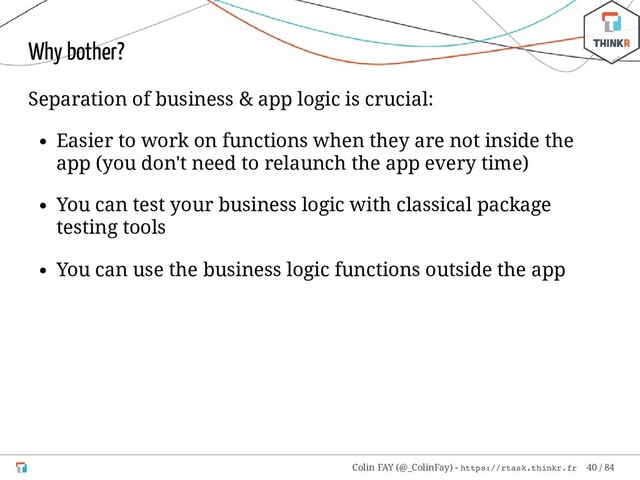 Why bother?
Separation of business & app logic is crucial:
Easier to work on functions when they are not inside the
app (you don't need to relaunch the app every time)
You can test your business logic with classical package
testing tools
You can use the business logic functions outside the app
Colin FAY (@_ColinFay) - https://rtask.thinkr.fr 40 / 84
