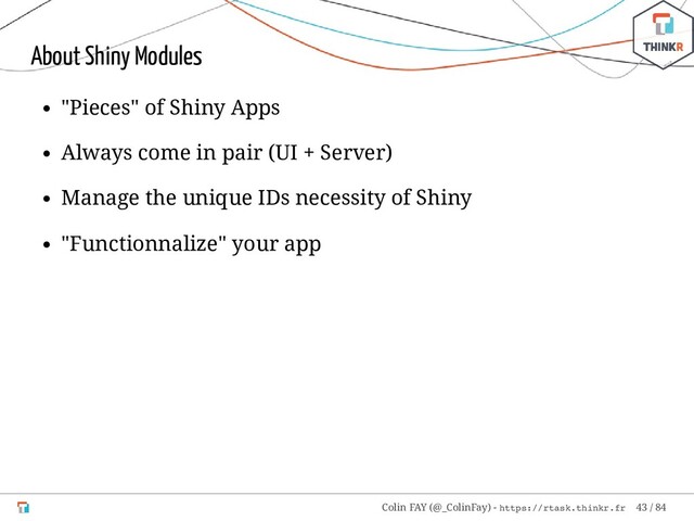 About Shiny Modules
"Pieces" of Shiny Apps
Always come in pair (UI + Server)
Manage the unique IDs necessity of Shiny
"Functionnalize" your app
Colin FAY (@_ColinFay) - https://rtask.thinkr.fr 43 / 84
