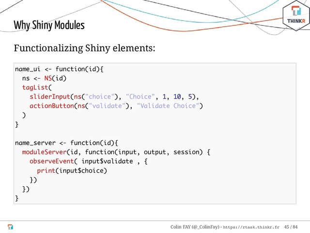 Why Shiny Modules
Functionalizing Shiny elements:
name_ui <- function(id){
ns <- NS(id)
tagList(
sliderInput(ns("choice"), "Choice", 1, 10, 5),
actionButton(ns("validate"), "Validate Choice")
)
}
name_server <- function(id){
moduleServer(id, function(input, output, session) {
observeEvent( input$validate , {
print(input$choice)
})
})
}
Colin FAY (@_ColinFay) - https://rtask.thinkr.fr 45 / 84
