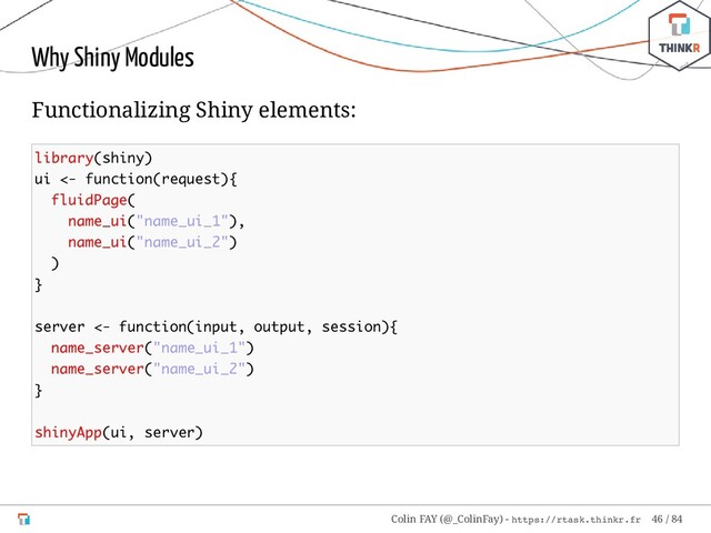 Why Shiny Modules
Functionalizing Shiny elements:
library(shiny)
ui <- function(request){
fluidPage(
name_ui("name_ui_1"),
name_ui("name_ui_2")
)
}
server <- function(input, output, session){
name_server("name_ui_1")
name_server("name_ui_2")
}
shinyApp(ui, server)
Colin FAY (@_ColinFay) - https://rtask.thinkr.fr 46 / 84
