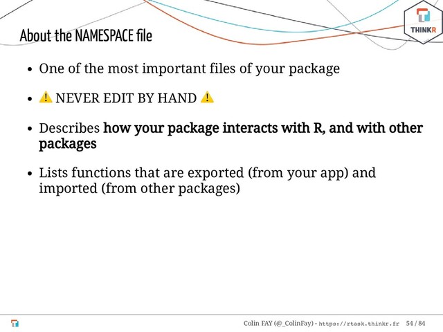About the NAMESPACE ﬁle
One of the most important files of your package
⚠ NEVER EDIT BY HAND
⚠
Describes how your package interacts with R, and with other
packages
Lists functions that are exported (from your app) and
imported (from other packages)
Colin FAY (@_ColinFay) - https://rtask.thinkr.fr 54 / 84
