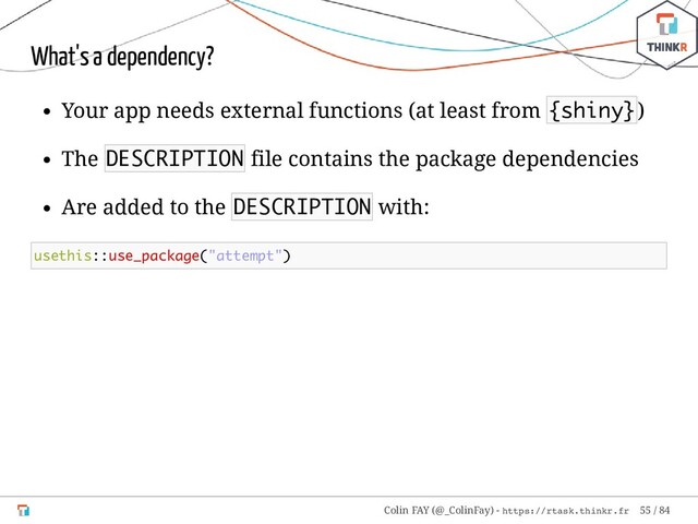 What's a dependency?
Your app needs external functions (at least from {shiny})
The DESCRIPTION file contains the package dependencies
Are added to the DESCRIPTION with:
usethis::use_package("attempt")
Colin FAY (@_ColinFay) - https://rtask.thinkr.fr 55 / 84
