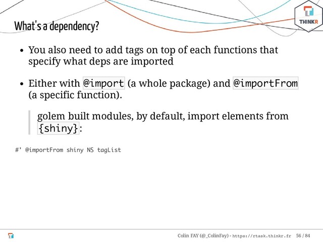 What's a dependency?
You also need to add tags on top of each functions that
specify what deps are imported
Either with @import (a whole package) and @importFrom
(a specific function).
golem built modules, by default, import elements from
{shiny}:
#' @importFrom shiny NS tagList
Colin FAY (@_ColinFay) - https://rtask.thinkr.fr 56 / 84

