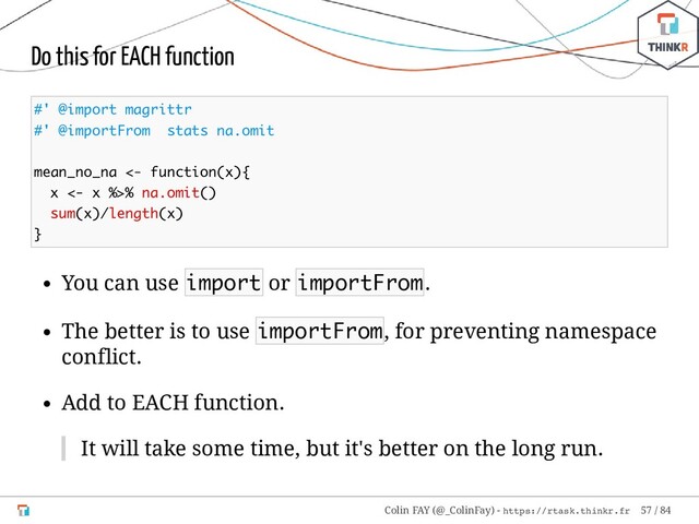 Do this for EACH function
#' @import magrittr
#' @importFrom stats na.omit
mean_no_na <- function(x){
x <- x %>% na.omit()
sum(x)/length(x)
}
You can use import or importFrom.
The better is to use importFrom, for preventing namespace
conflict.
Add to EACH function.
It will take some time, but it's better on the long run.
Colin FAY (@_ColinFay) - https://rtask.thinkr.fr 57 / 84
