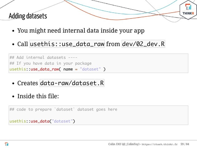 Adding datasets
You might need internal data inside your app
Call usethis::use_data_raw from dev/02_dev.R
## Add internal datasets ----
## If you have data in your package
usethis::use_data_raw( name = "dataset" )
Creates data-raw/dataset.R
Inside this file:
## code to prepare `dataset` dataset goes here
usethis::use_data("dataset")
Colin FAY (@_ColinFay) - https://rtask.thinkr.fr 59 / 84

