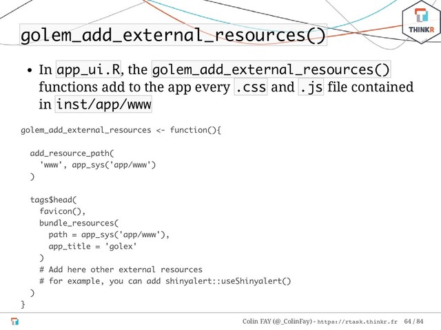 golem_add_external_resources()
In app_ui.R, the golem_add_external_resources()
functions add to the app every .css and .js file contained
in inst/app/www
golem_add_external_resources <- function(){
add_resource_path(
'www', app_sys('app/www')
)
tags$head(
favicon(),
bundle_resources(
path = app_sys('app/www'),
app_title = 'golex'
)
# Add here other external resources
# for example, you can add shinyalert::useShinyalert()
)
}
Colin FAY (@_ColinFay) - https://rtask.thinkr.fr 64 / 84
