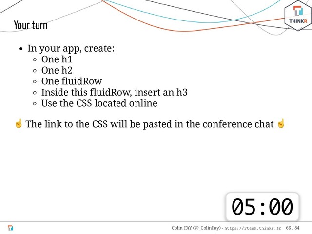 Your turn
In your app, create:
One h1
One h2
One fluidRow
Inside this fluidRow, insert an h3
Use the CSS located online
☝ The link to the CSS will be pasted in the conference chat
☝
05:00
Colin FAY (@_ColinFay) - https://rtask.thinkr.fr 66 / 84
