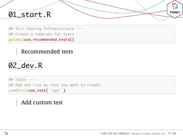 01_start.R
## Init Testing Infrastructure ----
## Create a template for tests
golem::use_recommended_tests()
Recommended tests
02_dev.R
## Tests ----
## Add one line by test you want to create
usethis::use_test( "app" )
Add custom test
Colin FAY (@_ColinFay) - https://rtask.thinkr.fr 72 / 84
