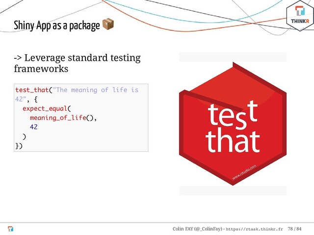 -> Leverage standard testing
frameworks
test_that("The meaning of life is
42", {
expect_equal(
meaning_of_life(),
42
)
})
Shiny App as a package

Colin FAY (@_ColinFay) - https://rtask.thinkr.fr 78 / 84

