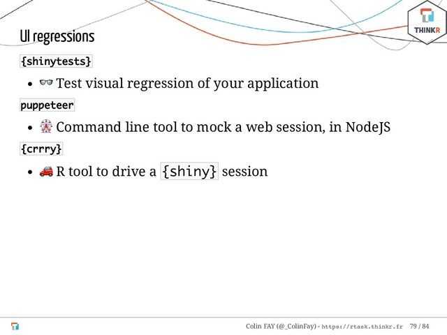 UI regressions
{shinytests}
 Test visual regression of your application
puppeteer
 Command line tool to mock a web session, in NodeJS
{crrry}
 R tool to drive a {shiny} session
Colin FAY (@_ColinFay) - https://rtask.thinkr.fr 79 / 84
