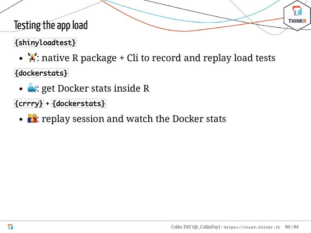 Testing the app load
{shinyloadtest}
: native R package + Cli to record and replay load tests
{dockerstats}
: get Docker stats inside R
{crrry} + {dockerstats}
: replay session and watch the Docker stats
Colin FAY (@_ColinFay) - https://rtask.thinkr.fr 80 / 84
