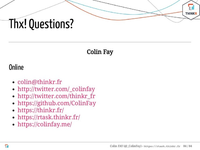 Thx! Questions?
Colin Fay
Online
colin@thinkr.fr
http://twitter.com/_colinfay
http://twitter.com/thinkr_fr
https://github.com/ColinFay
https://thinkr.fr/
https://rtask.thinkr.fr/
https://colinfay.me/
Colin FAY (@_ColinFay) - https://rtask.thinkr.fr 84 / 84
