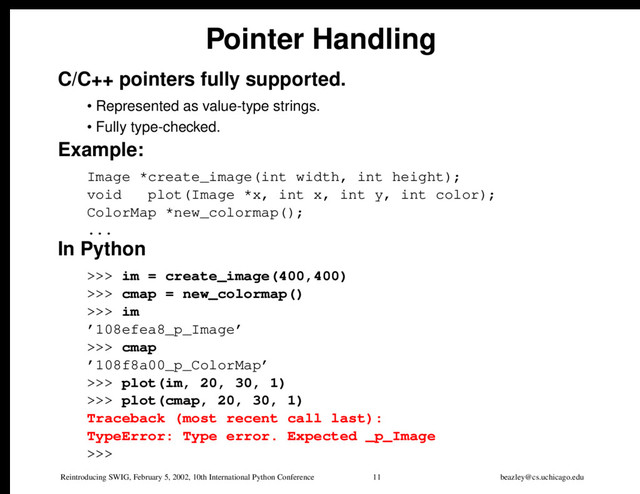 Reintroducing SWIG, February 5, 2002, 10th International Python Conference 11 beazley@cs.uchicago.edu
Pointer Handling
C/C++ pointers fully supported.
• Represented as value-type strings.
• Fully type-checked.
Example:
Image *create_image(int width, int height);
void plot(Image *x, int x, int y, int color);
ColorMap *new_colormap();
...
In Python
>>> im = create_image(400,400)
>>> cmap = new_colormap()
>>> im
’108efea8_p_Image’
>>> cmap
’108f8a00_p_ColorMap’
>>> plot(im, 20, 30, 1)
>>> plot(cmap, 20, 30, 1)
Traceback (most recent call last):
TypeError: Type error. Expected _p_Image
>>>
