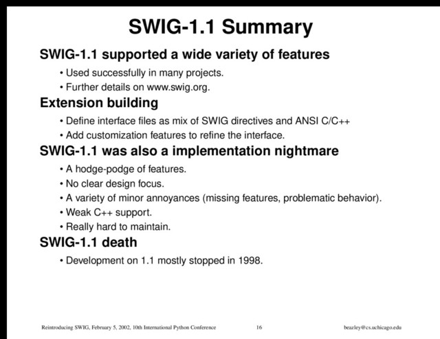 Reintroducing SWIG, February 5, 2002, 10th International Python Conference 16 beazley@cs.uchicago.edu
SWIG-1.1 Summary
SWIG-1.1 supported a wide variety of features
• Used successfully in many projects.
• Further details on www.swig.org.
Extension building
• Define interface files as mix of SWIG directives and ANSI C/C++
• Add customization features to refine the interface.
SWIG-1.1 was also a implementation nightmare
• A hodge-podge of features.
• No clear design focus.
• A variety of minor annoyances (missing features, problematic behavior).
• Weak C++ support.
• Really hard to maintain.
SWIG-1.1 death
• Development on 1.1 mostly stopped in 1998.
