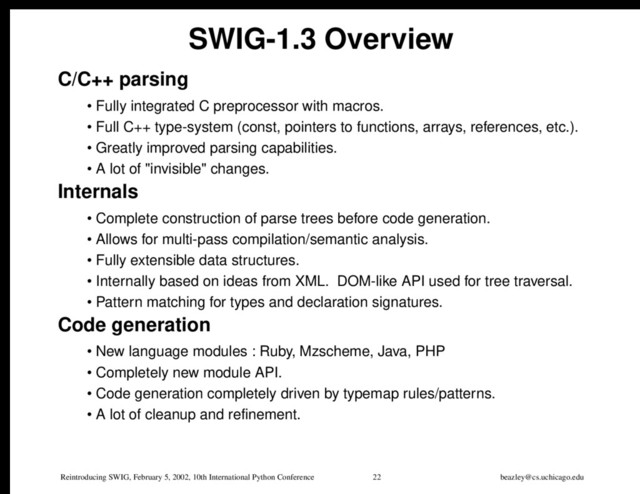 Reintroducing SWIG, February 5, 2002, 10th International Python Conference 22 beazley@cs.uchicago.edu
SWIG-1.3 Overview
C/C++ parsing
• Fully integrated C preprocessor with macros.
• Full C++ type-system (const, pointers to functions, arrays, references, etc.).
• Greatly improved parsing capabilities.
• A lot of "invisible" changes.
Internals
• Complete construction of parse trees before code generation.
• Allows for multi-pass compilation/semantic analysis.
• Fully extensible data structures.
• Internally based on ideas from XML. DOM-like API used for tree traversal.
• Pattern matching for types and declaration signatures.
Code generation
• New language modules : Ruby, Mzscheme, Java, PHP
• Completely new module API.
• Code generation completely driven by typemap rules/patterns.
• A lot of cleanup and refinement.
