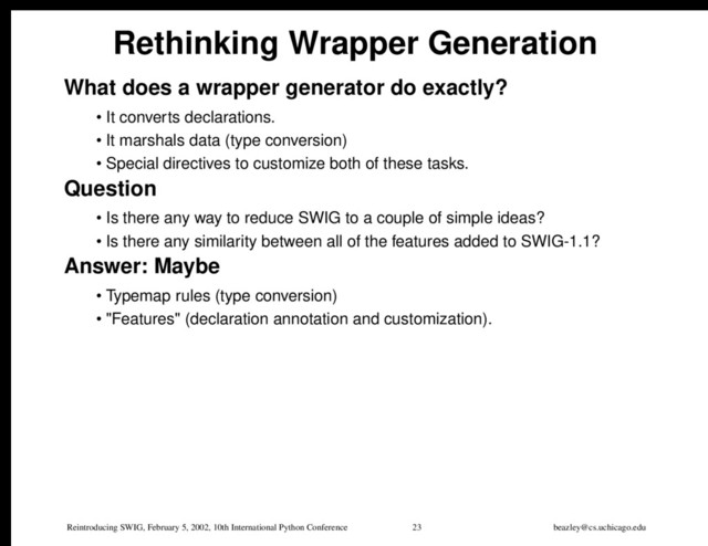 Reintroducing SWIG, February 5, 2002, 10th International Python Conference 23 beazley@cs.uchicago.edu
Rethinking Wrapper Generation
What does a wrapper generator do exactly?
• It converts declarations.
• It marshals data (type conversion)
• Special directives to customize both of these tasks.
Question
• Is there any way to reduce SWIG to a couple of simple ideas?
• Is there any similarity between all of the features added to SWIG-1.1?
Answer: Maybe
• Typemap rules (type conversion)
• "Features" (declaration annotation and customization).
