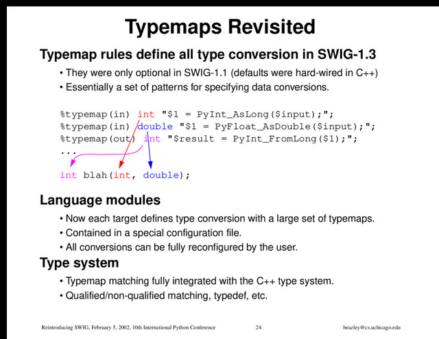 Reintroducing SWIG, February 5, 2002, 10th International Python Conference 24 beazley@cs.uchicago.edu
Typemaps Revisited
Typemap rules define all type conversion in SWIG-1.3
• They were only optional in SWIG-1.1 (defaults were hard-wired in C++)
• Essentially a set of patterns for specifying data conversions.
%typemap(in) int "$1 = PyInt_AsLong($input);";
%typemap(in) double "$1 = PyFloat_AsDouble($input);";
%typemap(out) int "$result = PyInt_FromLong($1);";
...
int blah(int, double);
Language modules
• Now each target defines type conversion with a large set of typemaps.
• Contained in a special configuration file.
• All conversions can be fully reconfigured by the user.
Type system
• Typemap matching fully integrated with the C++ type system.
• Qualified/non-qualified matching, typedef, etc.
