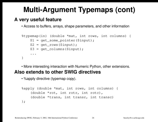 Reintroducing SWIG, February 5, 2002, 10th International Python Conference 26 beazley@cs.uchicago.edu
Multi-Argument Typemaps (cont)
A very useful feature
• Access to buffers, arrays, shape parameters, and other information
%typemap(in) (double *mat, int rows, int columns) {
$1 = get_some_pointer($input);
$2 = get_rows($input);
$3 = get_columns($input);
...
}
• More interesting interaction with Numeric Python, other extensions.
Also extends to other SWIG directives
• %apply directive (typemap copy).
%apply (double *mat, int rows, int columns) {
(double *rot, int rotr, int rotc),
(double *trans, int transr, int transc)
};
