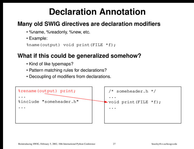 Reintroducing SWIG, February 5, 2002, 10th International Python Conference 27 beazley@cs.uchicago.edu
Declaration Annotation
Many old SWIG directives are declaration modifiers
• %name, %readonly, %new, etc.
• Example:
%name(output) void print(FILE *f);
What if this could be generalized somehow?
• Kind of like typemaps?
• Pattern matching rules for declarations?
• Decoupling of modifiers from declarations.
%rename(output) print;
...
%include "someheader.h"
...
/* someheader.h */
...
void print(FILE *f);
...
