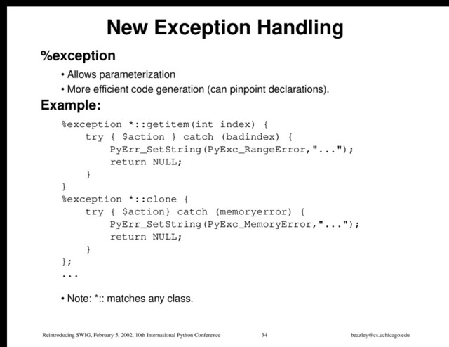 Reintroducing SWIG, February 5, 2002, 10th International Python Conference 34 beazley@cs.uchicago.edu
New Exception Handling
%exception
• Allows parameterization
• More efficient code generation (can pinpoint declarations).
Example:
%exception *::getitem(int index) {
try { $action } catch (badindex) {
PyErr_SetString(PyExc_RangeError,"...");
return NULL;
}
}
%exception *::clone {
try { $action} catch (memoryerror) {
PyErr_SetString(PyExc_MemoryError,"...");
return NULL;
}
};
...
• Note: *:: matches any class.
