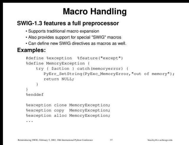 Reintroducing SWIG, February 5, 2002, 10th International Python Conference 37 beazley@cs.uchicago.edu
Macro Handling
SWIG-1.3 features a full preprocessor
• Supports traditional macro expansion
• Also provides support for special "SWIG" macros
• Can define new SWIG directives as macros as well.
Examples:
#define %exception %feature("except")
%define MemoryException {
try { $action } catch(memoryerror) {
PyErr_SetString(PyExc_MemoryError,"out of memory");
return NULL;
}
}
%enddef
%exception clone MemoryException;
%exception copy MemoryException;
%exception alloc MemoryException;
...
