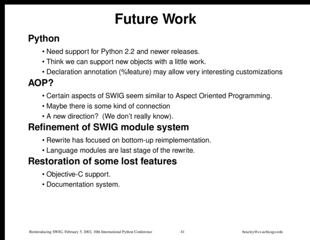 Reintroducing SWIG, February 5, 2002, 10th International Python Conference 41 beazley@cs.uchicago.edu
Future Work
Python
• Need support for Python 2.2 and newer releases.
• Think we can support new objects with a little work.
• Declaration annotation (%feature) may allow very interesting customizations
AOP?
• Certain aspects of SWIG seem similar to Aspect Oriented Programming.
• Maybe there is some kind of connection
• A new direction? (We don’t really know).
Refinement of SWIG module system
• Rewrite has focused on bottom-up reimplementation.
• Language modules are last stage of the rewrite.
Restoration of some lost features
• Objective-C support.
• Documentation system.
