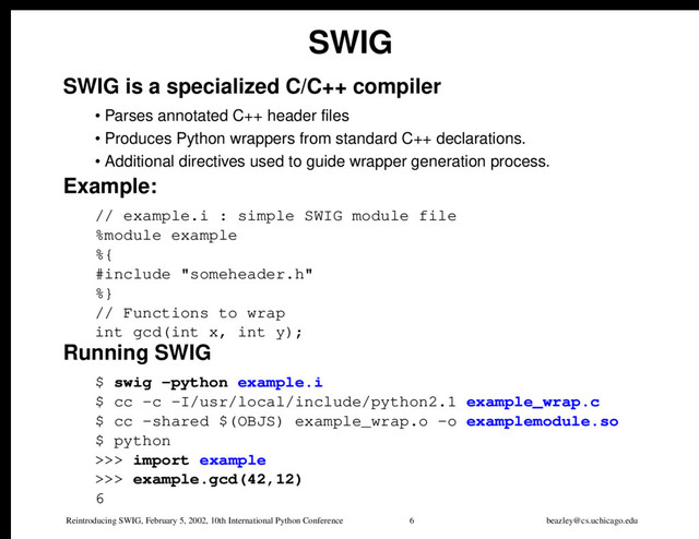 Reintroducing SWIG, February 5, 2002, 10th International Python Conference 6 beazley@cs.uchicago.edu
SWIG
SWIG is a specialized C/C++ compiler
• Parses annotated C++ header files
• Produces Python wrappers from standard C++ declarations.
• Additional directives used to guide wrapper generation process.
Example:
// example.i : simple SWIG module file
%module example
%{
#include "someheader.h"
%}
// Functions to wrap
int gcd(int x, int y);
Running SWIG
$ swig -python example.i
$ cc -c -I/usr/local/include/python2.1 example_wrap.c
$ cc -shared $(OBJS) example_wrap.o -o examplemodule.so
$ python
>>> import example
>>> example.gcd(42,12)
6
