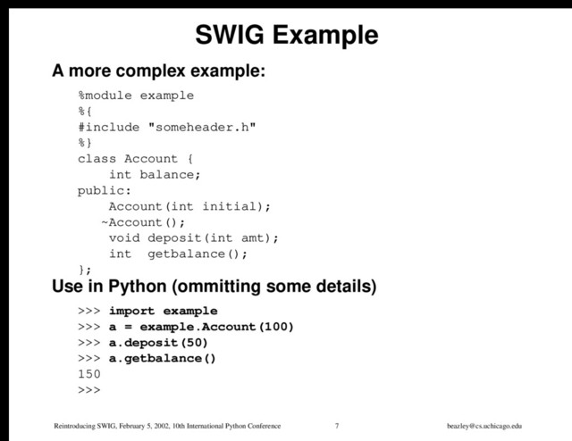 Reintroducing SWIG, February 5, 2002, 10th International Python Conference 7 beazley@cs.uchicago.edu
SWIG Example
A more complex example:
%module example
%{
#include "someheader.h"
%}
class Account {
int balance;
public:
Account(int initial);
~Account();
void deposit(int amt);
int getbalance();
};
Use in Python (ommitting some details)
>>> import example
>>> a = example.Account(100)
>>> a.deposit(50)
>>> a.getbalance()
150
>>>
