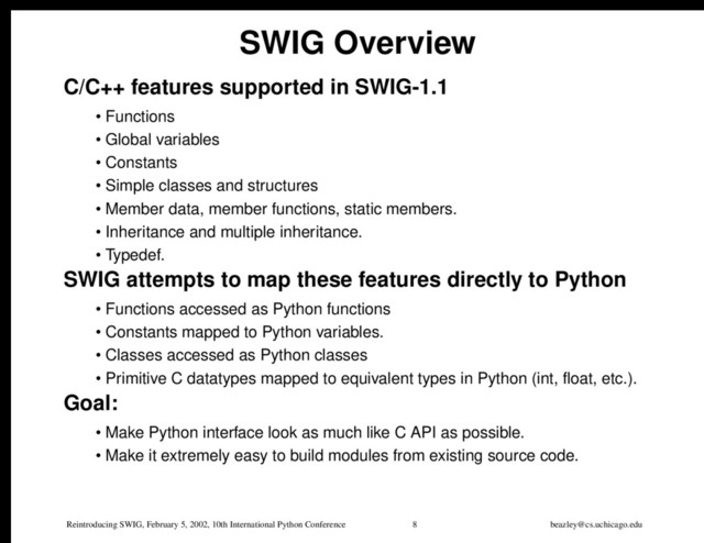 Reintroducing SWIG, February 5, 2002, 10th International Python Conference 8 beazley@cs.uchicago.edu
SWIG Overview
C/C++ features supported in SWIG-1.1
• Functions
• Global variables
• Constants
• Simple classes and structures
• Member data, member functions, static members.
• Inheritance and multiple inheritance.
• Typedef.
SWIG attempts to map these features directly to Python
• Functions accessed as Python functions
• Constants mapped to Python variables.
• Classes accessed as Python classes
• Primitive C datatypes mapped to equivalent types in Python (int, float, etc.).
Goal:
• Make Python interface look as much like C API as possible.
• Make it extremely easy to build modules from existing source code.
