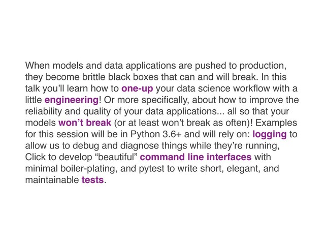 When models and data applications are pushed to production,
they become brittle black boxes that can and will break. In this
talk you’ll learn how to one-up your data science workﬂow with a
little engineering! Or more speciﬁcally, about how to improve the
reliability and quality of your data applications... all so that your
models won’t break (or at least won’t break as often)! Examples
for this session will be in Python 3.6+ and will rely on: logging to
allow us to debug and diagnose things while they’re running,
Click to develop “beautiful” command line interfaces with
minimal boiler-plating, and pytest to write short, elegant, and
maintainable tests.
