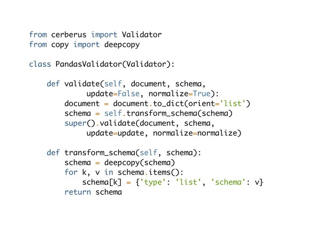 from cerberus import Validator
from copy import deepcopy
class PandasValidator(Validator):
def validate(self, document, schema,
update=False, normalize=True):
document = document.to_dict(orient='list')
schema = self.transform_schema(schema)
super().validate(document, schema,
update=update, normalize=normalize)
def transform_schema(self, schema):
schema = deepcopy(schema)
for k, v in schema.items():
schema[k] = {'type': 'list', 'schema': v}
return schema
