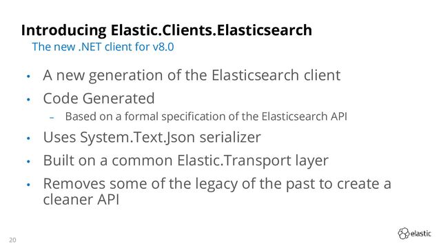 20
Introducing Elastic.Clients.Elasticsearch
• A new generation of the Elasticsearch client
• Code Generated
‒ Based on a formal specification of the Elasticsearch API
• Uses System.Text.Json serializer
• Built on a common Elastic.Transport layer
• Removes some of the legacy of the past to create a
cleaner API
The new .NET client for v8.0

