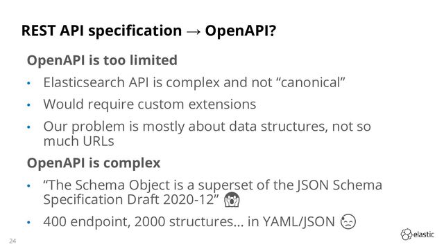 24
REST API specification → OpenAPI?
OpenAPI is too limited
• Elasticsearch API is complex and not “canonical”
• Would require custom extensions
• Our problem is mostly about data structures, not so
much URLs
OpenAPI is complex
• “The Schema Object is a superset of the JSON Schema
Specification Draft 2020-12” 😱
• 400 endpoint, 2000 structures… in YAML/JSON 😓
