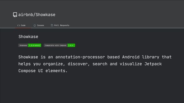 airbnb/Showkase
Code ! Issues Pull Requests
Showkase

Compatible with Compose 1.0.4
Showcase 1.0.0-beta12
Showkase is an annotation-processor based Android library that
helps you organize, discover, search and visualize Jetpack
Compose UI elements.
