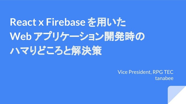 React x Firebase を用いた
Web アプリケーション開発時の
ハマりどころと解決策
Vice President, RPG TEC
tanabee
