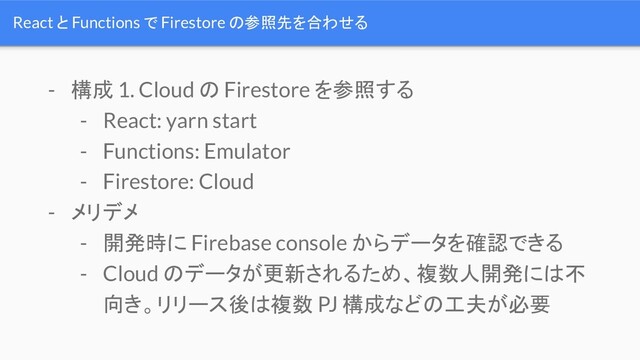 React と Functions で Firestore の参照先を合わせる
- 構成 1. Cloud の Firestore を参照する
- React: yarn start
- Functions: Emulator
- Firestore: Cloud
- メリデメ
- 開発時に Firebase console からデータを確認できる
- Cloud のデータが更新されるため、複数人開発には不
向き。リリース後は複数 PJ 構成などの工夫が必要
