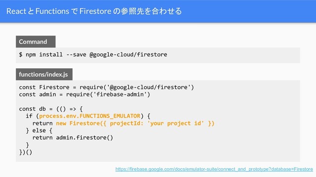 React と Functions で Firestore の参照先を合わせる
https://firebase.google.com/docs/emulator-suite/connect_and_prototype?database=Firestore
const Firestore = require('@google-cloud/firestore')
const admin = require('firebase-admin')
const db = (() => {
if (process.env.FUNCTIONS_EMULATOR) {
return new Firestore({ projectId: 'your project id' })
} else {
return admin.firestore()
}
})()
functions/index.js
$ npm install --save @google-cloud/firestore
Command
